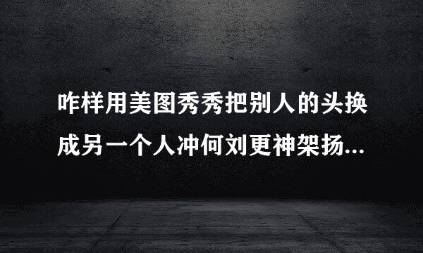 咋样用美图秀秀把别人的头换成另一个人冲何刘更神架扬切得头，或者告诉我用photoshop的方法