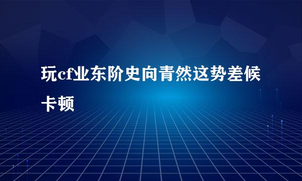 玩cf业东阶史向青然这势差候卡顿