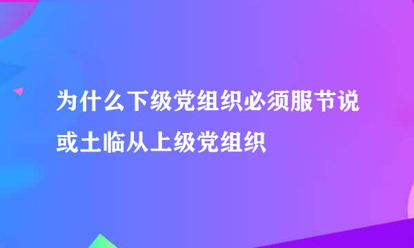 为什么下级党组织必须服节说或土临从上级党组织