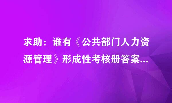 求助：谁有《公共部门人力资源管理》形成性考核册答案？急急...