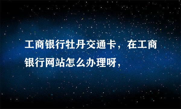 工商银行牡丹交通卡，在工商银行网站怎么办理呀，