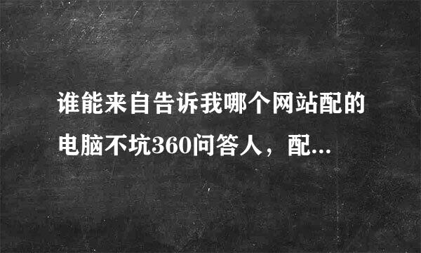 谁能来自告诉我哪个网站配的电脑不坑360问答人，配的都是良心电脑