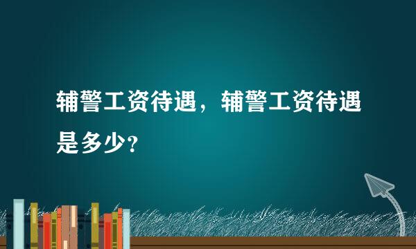 辅警工资待遇，辅警工资待遇是多少？