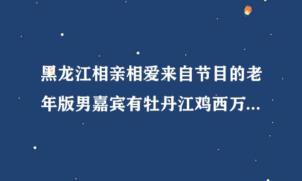 黑龙江相亲相爱来自节目的老年版男嘉宾有牡丹江鸡西万既检活适源济化密山一带的吗想了解一下360问答