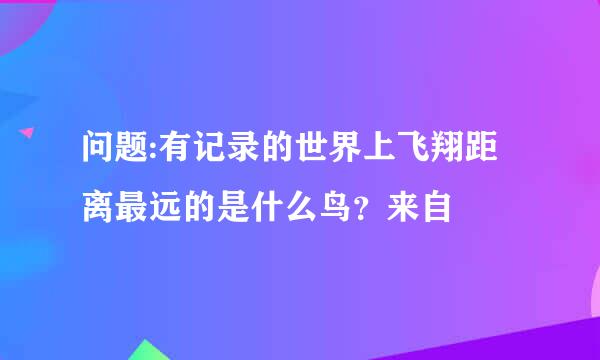 问题:有记录的世界上飞翔距离最远的是什么鸟？来自