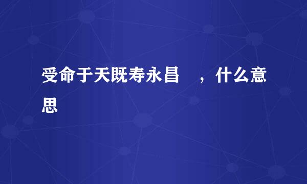 受命于天既寿永昌 ，什么意思