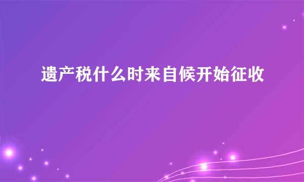 遗产税什么时来自候开始征收