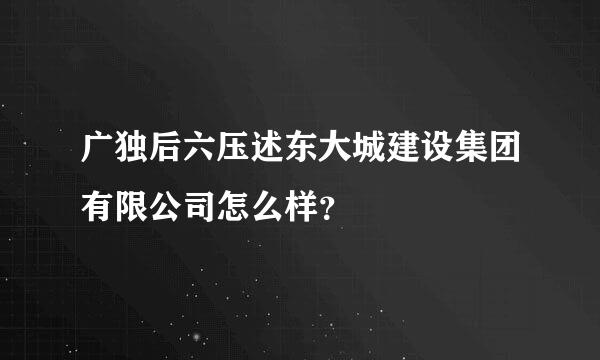 广独后六压述东大城建设集团有限公司怎么样？