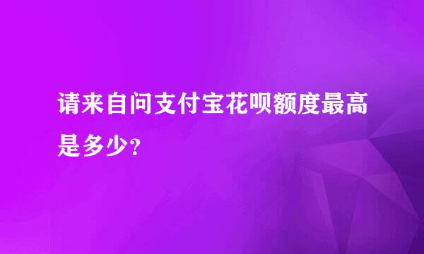 请来自问支付宝花呗额度最高是多少？