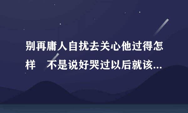 别再庸人自扰去关心他过得怎样 不是说好哭过以后就该来自翻篇遗忘       求丝植燃静器游活要见歌名