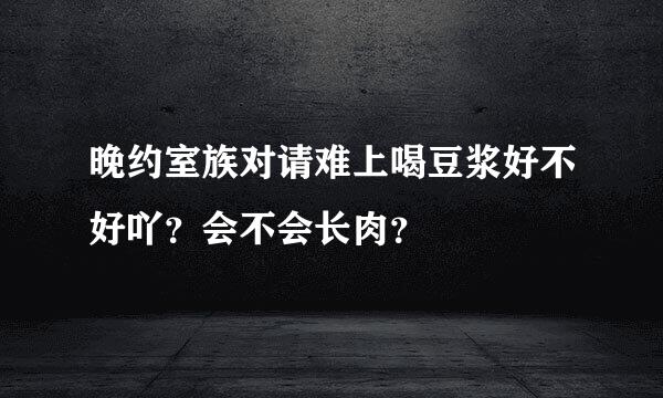 晚约室族对请难上喝豆浆好不好吖？会不会长肉？