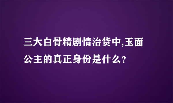 三大白骨精剧情治货中,玉面公主的真正身份是什么？