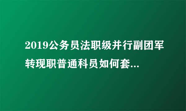 2019公务员法职级并行副团军转现职普通科员如何套改职级?