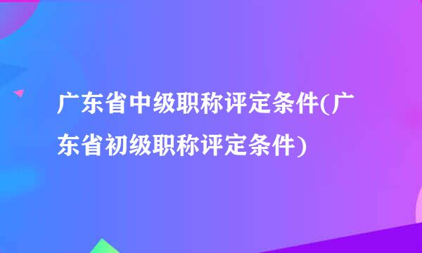 广东省中级职称评定条件(广东省初级职称评定条件)