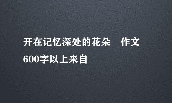 开在记忆深处的花朵 作文 600字以上来自