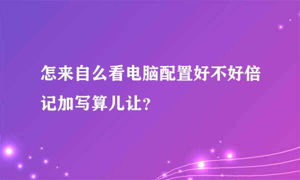 怎来自么看电脑配置好不好倍记加写算儿让？