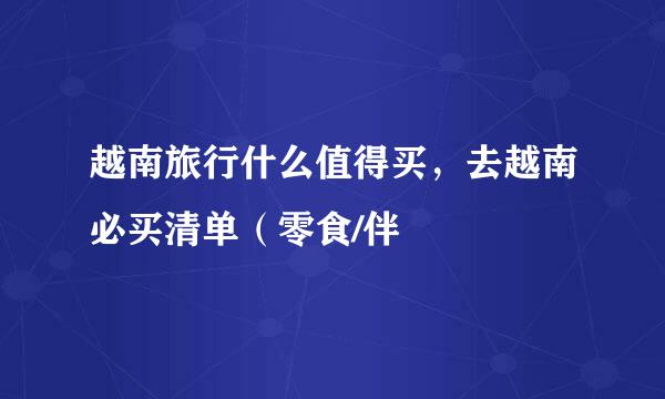 越南旅行什么值得买，去越南必买清单（零食/伴