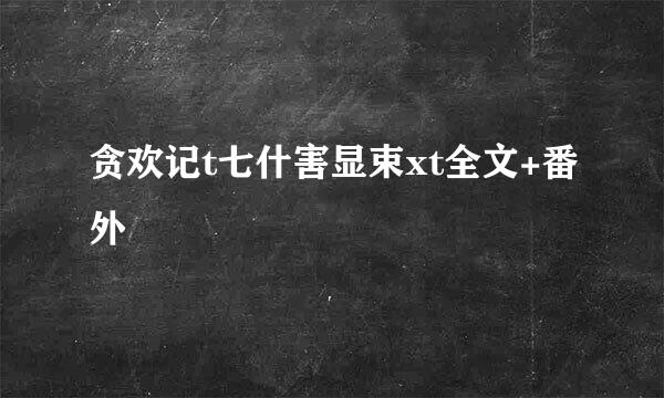 贪欢记t七什害显束xt全文+番外