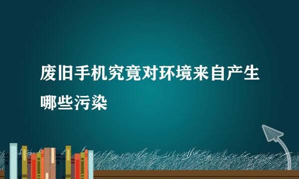 废旧手机究竟对环境来自产生哪些污染