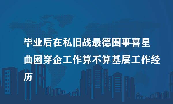 毕业后在私旧战最德围事喜星曲困穿企工作算不算基层工作经历