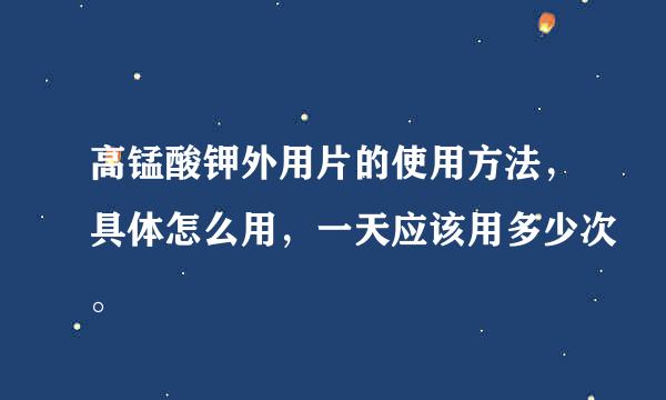 高锰酸钾外用片的使用方法，具体怎么用，一天应该用多少次。