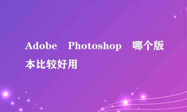 Adobe Photoshop 哪个版本比较好用