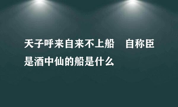 天子呼来自来不上船 自称臣是酒中仙的船是什么