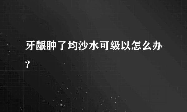 牙龈肿了均沙水可级以怎么办?