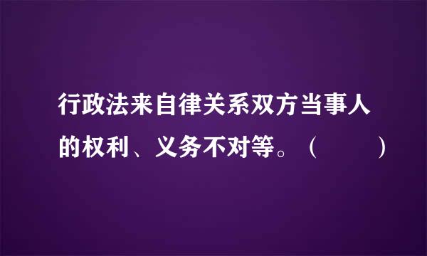 行政法来自律关系双方当事人的权利、义务不对等。（  ）