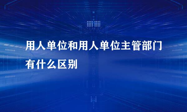 用人单位和用人单位主管部门有什么区别