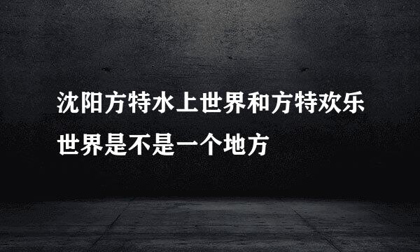 沈阳方特水上世界和方特欢乐世界是不是一个地方