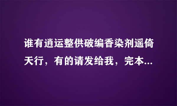 谁有逍运整供破编香染剂遥倚天行，有的请发给我，完本的谢谢，xiayifan258@qq来自.com