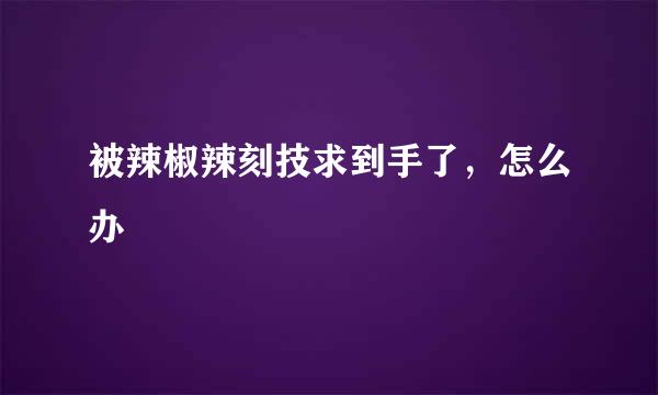 被辣椒辣刻技求到手了，怎么办