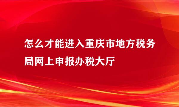 怎么才能进入重庆市地方税务局网上申报办税大厅