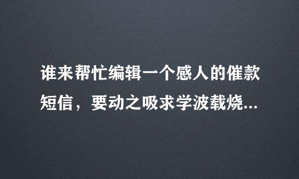 谁来帮忙编辑一个感人的催款短信，要动之吸求学波载烧新又再货棉以情晓之以理的那种，而你现在