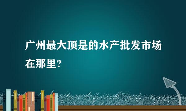 广州最大顶是的水产批发市场在那里?