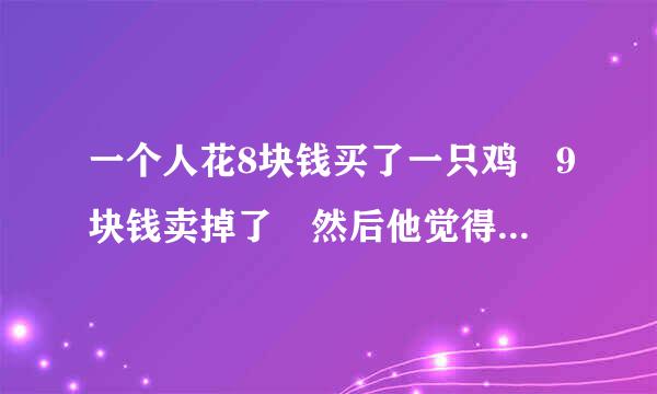 一个人花8块钱买了一只鸡 9块钱卖掉了 然后他觉得不划算 花10块钱又买来自回来了 11块钱卖给了另一个人 是赚是