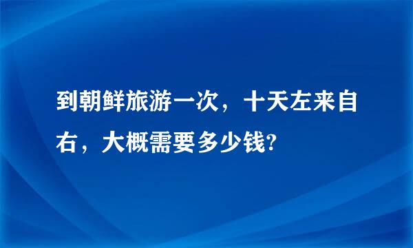 到朝鲜旅游一次，十天左来自右，大概需要多少钱?