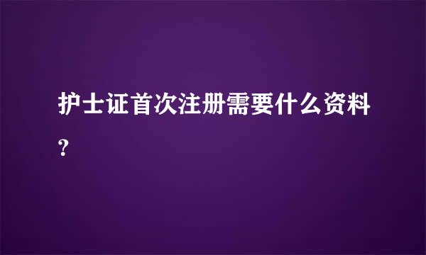 护士证首次注册需要什么资料？