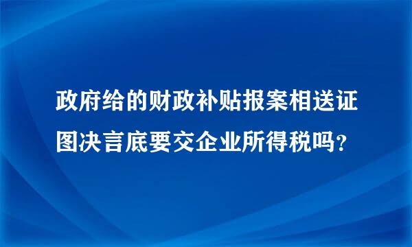 政府给的财政补贴报案相送证图决言底要交企业所得税吗？