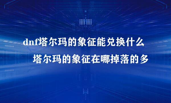 dnf塔尔玛的象征能兑换什么 塔尔玛的象征在哪掉落的多