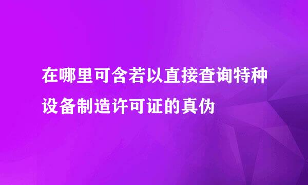 在哪里可含若以直接查询特种设备制造许可证的真伪