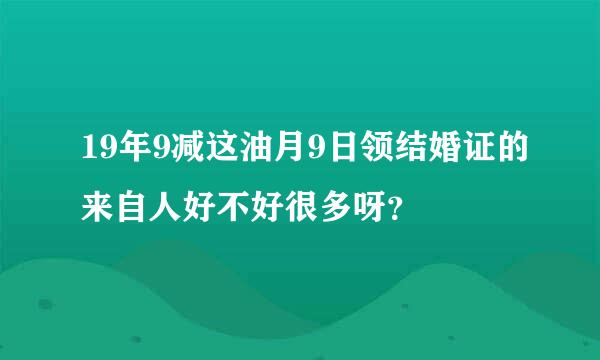 19年9减这油月9日领结婚证的来自人好不好很多呀？