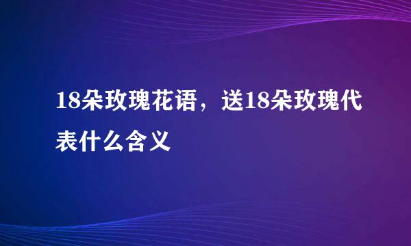 18朵玫瑰花语，送18朵玫瑰代表什么含义