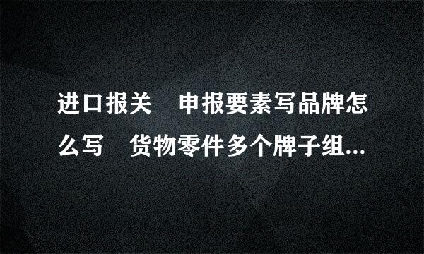 进口报关 申报要素写品牌怎么写 货物零件多个牌子组成的，最后由一个厂家组装的