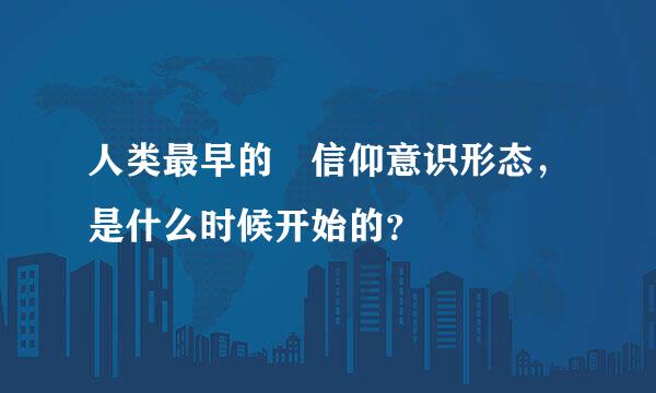 人类最早的 信仰意识形态，是什么时候开始的？