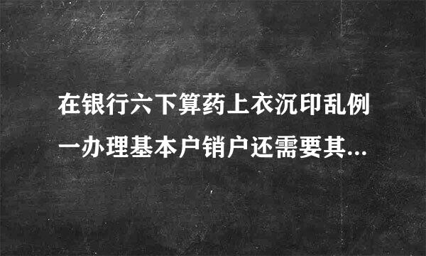 在银行六下算药上衣沉印乱例一办理基本户销户还需要其来自他什么资料？