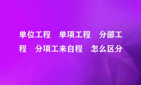 单位工程 单项工程 分部工程 分项工来自程 怎么区分