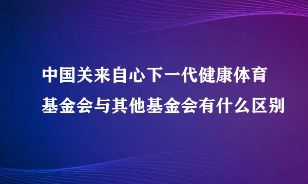 中国关来自心下一代健康体育基金会与其他基金会有什么区别