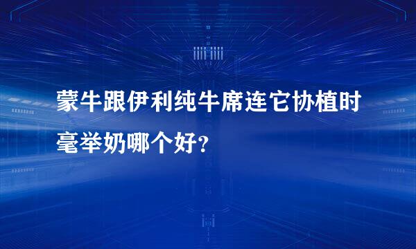 蒙牛跟伊利纯牛席连它协植时毫举奶哪个好？